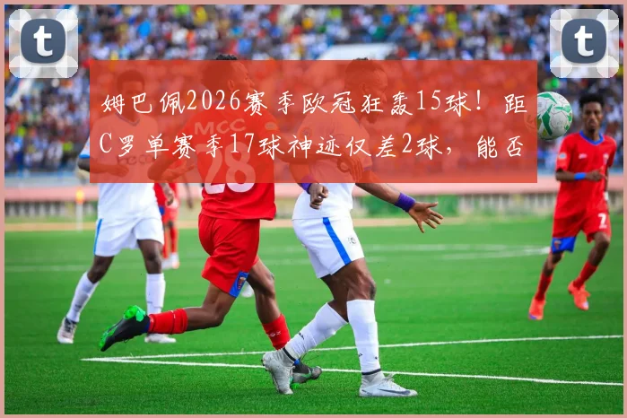 姆巴佩2026赛季欧冠狂轰15球!距C罗单赛季17球神迹仅差2球,能否破纪录成最大悬念