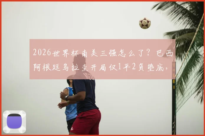 2026世界杯南美三强怎么了？巴西阿根廷乌拉圭开局仅1平2负垫底，真实原因与前景深度剖析
