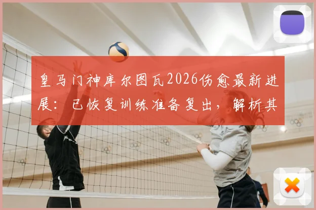 皇马门神库尔图瓦2026伤愈最新进展：已恢复训练准备复出，解析其对球队防线影响