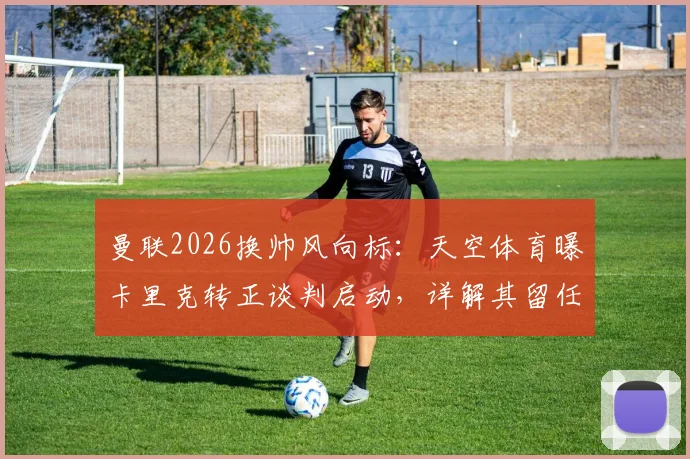 曼联2026换帅风向标：天空体育曝卡里克转正谈判启动，详解其留任前景与执教短板